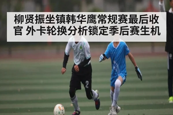 柳贤振坐镇韩华鹰常规赛最后收官 外卡轮换分析锁定季后赛生机